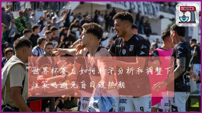 世界杯赛后如何科学分析和调整下注策略避免盲目追热潮