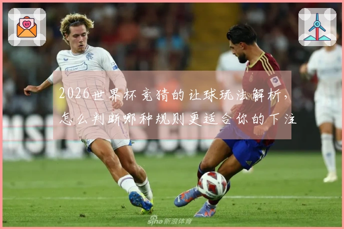 2026世界杯竞猜的让球玩法解析，怎么判断哪种规则更适合你的下注策略？
